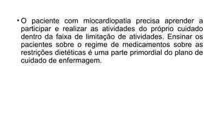 • O paciente com miocardiopatia precisa aprender a
participar e realizar as atividades do próprio cuidado
dentro da faixa de limitação de atividades. Ensinar os
pacientes sobre o regime de medicamentos sobre as
restrições dietéticas é uma parte primordial do plano de
cuidado de enfermagem.
 