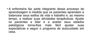 • A enfermeira faz parte integrante desse processo de
aprendizagem à medida que os pacientes aprendem a
balancear seus estilos de vida e trabalho e, ao mesmo
tempo, a realizar suas atividades terapêuticas. Ajudar
os pacientes a lidar e a aceitar seus estados
patológicos torna-lhes mais fácil ajustar suas
expectativas e seguir o programa de autocuidado em
casa.
 