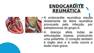 ENDOCARDITE
REUMÁTICA
• A endocardite reumática resulta
diretamente da febre reumática
provocada pela infecção por
estreptococos do grupo A.
• A doença afeta todas as
articulações ósseas, produzindo
uma poliartrite. O coração também
é órgão alvo e é onde ocorre a
lesão mais grave.
 