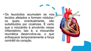 • Os leucócitos acumulam se nos
tecidos afetados e formam nódulos,
os quais, eventualmente, são
substituídos por cicatrizes. É certo
que o miocárdio é envolvido nesse
inflamatório; isto é, a miocardite
reumática desenvolve-se, o que
enfraquece temporariamente a força
contrátil do coração.
 