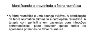 Identificando e prevenindo a febre reumática
• A febre reumática é uma doença evitável. A erradicação
da febre reumática eliminaria a cardiopatia reumática. A
terapia com penicilina em pacientes com infecções
estreptocócicas pode prevenir quase todas as
agressões primárias de febre reumática.
 