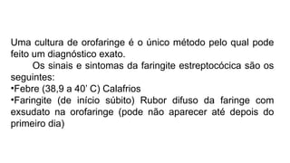 Uma cultura de orofaringe é o único método pelo qual pode
feito um diagnóstico exato.
Os sinais e sintomas da faringite estreptocócica são os
seguintes:
•Febre (38,9 a 40’ C) Calafrios
•Faringite (de início súbito) Rubor difuso da faringe com
exsudato na orofaringe (pode não aparecer até depois do
primeiro dia)
 