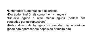 •Linfonodos aumentados e dolorosos
•Dor abdominal (mais comum em crianças)
•Sinusite aguda e otite média aguda (podem ser
causadas por estreptococos)
•Rubor difuso da faringe com exsudato na orofaringe
(pode não aparecer até depois do primeiro dia)
 