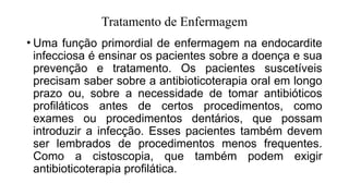 Tratamento de Enfermagem
• Uma função primordial de enfermagem na endocardite
infecciosa é ensinar os pacientes sobre a doença e sua
prevenção e tratamento. Os pacientes suscetíveis
precisam saber sobre a antibioticoterapia oral em longo
prazo ou, sobre a necessidade de tomar antibióticos
profiláticos antes de certos procedimentos, como
exames ou procedimentos dentários, que possam
introduzir a infecção. Esses pacientes também devem
ser lembrados de procedimentos menos frequentes.
Como a cistoscopia, que também podem exigir
antibioticoterapia profilática.
 