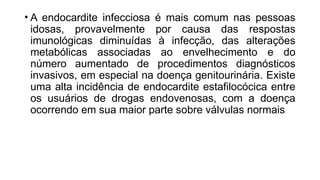 • A endocardite infecciosa é mais comum nas pessoas
idosas, provavelmente por causa das respostas
imunológicas diminuídas à infecção, das alterações
metabólicas associadas ao envelhecimento e do
número aumentado de procedimentos diagnósticos
invasivos, em especial na doença genitourinária. Existe
uma alta incidência de endocardite estafilocócica entre
os usuários de drogas endovenosas, com a doença
ocorrendo em sua maior parte sobre válvulas normais
 