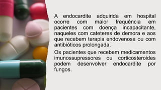 A endocardite adquirida em hospital
ocorre com maior frequência em
pacientes com doença incapacitante,
naqueles com cateteres de demora e aos
que recebem terapia endovenosa ou com
antibióticos prolongada.
Os pacientes que recebem medicamentos
imunossupressores ou corticosteroides
podem desenvolver endocardite por
fungos.
 