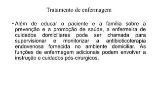 Tratamento de enfermagem
• Além de educar o paciente e a família sobre a
prevenção e a promoção de saúde, a enfermeira de
cuidados domiciliares pode ser chamada para
supervisionar e monitorizar a antibioticoterapia
endovenosa fornecida no ambiente domiciliar. As
funções de enfermagem adicionais podem envolver a
instrução e cuidados pós-cirúrgicos.
 