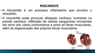 MIOCARDITE
• A miocardite é um processo inflamatório que envolve o
miocárdio.
• A miocardite pode provocar dilatação cardíaca, trombose na
parede cardíaca, infiltração de células sanguíneas circulantes
em torno dos vasos coronarianos e entre as fibras musculares,
além de degeneração das próprias fibras musculares.
 