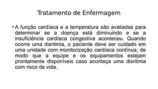 Tratamento de Enfermagem
• A função cardíaca e a temperatura são avaliadas para
determinar se a doença está diminuindo e se a
insuficiência cardíaca congestiva aconteceu. Quando
ocorre uma disritmia, o paciente deve ser cuidado em
uma unidade com monitorização cardíaca contínua, de
modo que a equipe e os equipamentos estejam
prontamente disponíveis caso aconteça uma disritmia
com risco de vida.
 