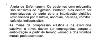  Alerta de Enfermagem: Os pacientes com miocardite
são sensíveis ao digitálico. Portanto, eles devem ser
monitorizados de perto para a intoxicação digitálica
(evidenciada por disritmia, anorexia, náuseas, vômitos,
cefaleia, indisposição).
• As meias de compressão elástica e os exercícios
passivos e ativos devem ser empregados, porque a
embolização a partir do trombo venoso e dos trombos
murais pode acontecer.
 