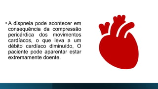 • A dispneia pode acontecer em
consequência da compressão
pericárdica dos movimentos
cardíacos, o que leva a um
débito cardíaco diminuído, O
paciente pode aparentar estar
extremamente doente.
 