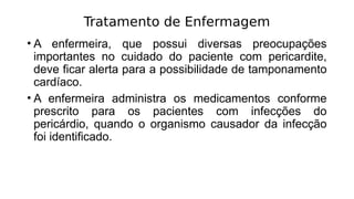 Tratamento de Enfermagem
• A enfermeira, que possui diversas preocupações
importantes no cuidado do paciente com pericardite,
deve ficar alerta para a possibilidade de tamponamento
cardíaco.
• A enfermeira administra os medicamentos conforme
prescrito para os pacientes com infecções do
pericárdio, quando o organismo causador da infecção
foi identificado.
 