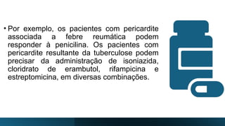 • Por exemplo, os pacientes com pericardite
associada a febre reumática podem
responder à penicilina. Os pacientes com
pericardite resultante da tuberculose podem
precisar da administração de isoniazida,
cloridrato de erambutol, rifampicina e
estreptomicina, em diversas combinações.
 