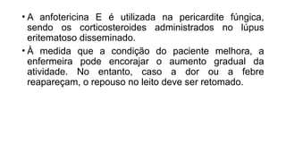 • A anfotericina E é utilizada na pericardite fúngica,
sendo os corticosteroides administrados no lúpus
eritematoso disseminado.
• À medida que a condição do paciente melhora, a
enfermeira pode encorajar o aumento gradual da
atividade. No entanto, caso a dor ou a febre
reapareçam, o repouso no leito deve ser retomado.
 