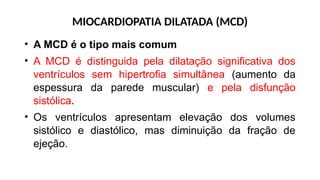 MIOCARDIOPATIA DILATADA (MCD)
• A MCD é o tipo mais comum
• A MCD é distinguida pela dilatação significativa dos
ventrículos sem hipertrofia simultânea (aumento da
espessura da parede muscular) e pela disfunção
sistólica.
• Os ventrículos apresentam elevação dos volumes
sistólico e diastólico, mas diminuição da fração de
ejeção.
 