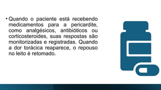 • Quando o paciente está recebendo
medicamentos para a pericardite,
como analgésicos, antibióticos ou
corticosteroides, suas respostas são
monitorizadas e registradas. Quando
a dor torácica reaparece, o repouso
no leito é retomado.
 