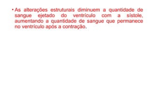 • As alterações estruturais diminuem a quantidade de
sangue ejetado do ventrículo com a sístole,
aumentando a quantidade de sangue que permanece
no ventrículo após a contração.
 