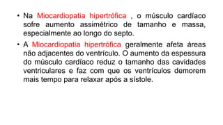 • Na Miocardiopatia hipertrófica , o músculo cardíaco
sofre aumento assimétrico de tamanho e massa,
especialmente ao longo do septo.
• A Miocardiopatia hipertrófica geralmente afeta áreas
não adjacentes do ventrículo. O aumento da espessura
do músculo cardíaco reduz o tamanho das cavidades
ventriculares e faz com que os ventrículos demorem
mais tempo para relaxar após a sístole.
 