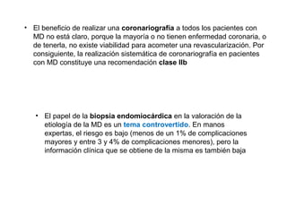 • El beneficio de realizar una coronariografía a todos los pacientes con
MD no está claro, porque la mayoría o no tienen enfermedad coronaria, o
de tenerla, no existe viabilidad para acometer una revascularización. Por
consiguiente, la realización sistemática de coronariografía en pacientes
con MD constituye una recomendación clase IIb
• El papel de la biopsia endomiocárdica en la valoración de la
etiología de la MD es un tema controvertido. En manos
expertas, el riesgo es bajo (menos de un 1% de complicaciones
mayores y entre 3 y 4% de complicaciones menores), pero la
información clínica que se obtiene de la misma es también baja
 
