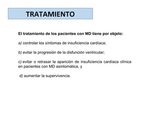 TRATAMIENTO
El tratamiento de los pacientes con MD tiene por objeto:
a) controlar los síntomas de insuficiencia cardíaca;
b) evitar la progresión de la disfunción ventricular;
c) evitar o retrasar la aparición de insuficiencia cardíaca clínica
en pacientes con MD asintomática, y
d) aumentar la supervivencia.
 