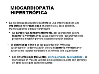 MIOCARDIOPATÍA
HIPERTRÓFICA
• La miocardiopatía hipertrófica (MH) es una enfermedad con una
importante heterogeneidad en cuanto a su base genética,
manifestaciones clínicas y pronóstico
• Se caracteriza, fundamentalmente, por la presencia de una
hipertrofia ventricular de causa desconocida (generalmente de
predominio septal) y por una excelente función sistólica
• El diagnóstico clínico de los pacientes con MH sigue
basándose en la demostración de una hipertrofia ventricular en
ausencia de factores cardíacos o sistémicos que la justifiquen
• Los síntomas más frecuentes -disnea, angina, palpitaciones-, se
manifiestan en más de la mitad de los pacientes, pero son comunes
en otras patologías cardiovasculares
 
