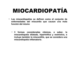 MIOCARDIOPATÍA
• Las miocardiopatías se definen como el conjunto de
enfermedades del miocardio que causan una mala
función del mismo
• 3 formas consideradas clásicas, a saber, la
miocardiopatía dilatada, hipertrófica y restrictiva, e
incluye también la miocarditis, que se considera una
miocardiopatía inflamatoria. 
 