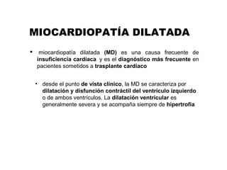 MIOCARDIOPATÍA DILATADA
 miocardiopatía  dilatada  (MD) es  una  causa  frecuente  de 
insuficiencia cardíaca  y es el diagnóstico más frecuente en 
pacientes sometidos a trasplante cardíaco
• desde el punto de vista clínico, la MD se caracteriza por 
dilatación y disfunción contráctil del ventrículo izquierdo
o de ambos ventrículos. La dilatación ventricular es 
generalmente severa y se acompaña siempre de hipertrofia
 