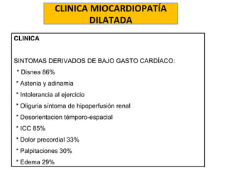 CLINICA MIOCARDIOPATÍA
DILATADA
CLINICA
SINTOMAS DERIVADOS DE BAJO GASTO CARDÍACO:
* Disnea 86%
•* Astenia y adinamia
•* Intolerancia al ejercicio
•* Oliguria síntoma de hipoperfusión renal
•* Desorientacion témporo-espacial
•* ICC 85%
•* Dolor precordial 33%
•* Palpitaciones 30%
•* Edema 29%
 