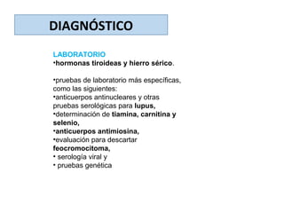 DIAGNÓSTICO
LABORATORIO
•hormonas tiroideas y hierro sérico.
•pruebas de laboratorio más específicas,
como las siguientes:
•anticuerpos antinucleares y otras
pruebas serológicas para lupus,
•determinación de tiamina, carnitina y
selenio,
•anticuerpos antimiosina,
•evaluación para descartar
feocromocitoma,
• serología viral y
• pruebas genética
 