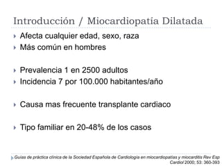 Introducción / Miocardiopatía Dilatada



Afecta cualquier edad, sexo, raza
Más común en hombres



Prevalencia 1 en 2500 adultos
Incidencia 7 por 100.000 habitantes/año



Causa mas frecuente transplante cardiaco



Tipo familiar en 20-48% de los casos



Guías de práctica clínica de la Sociedad Española de Cardiología en miocardiopatías y miocarditis Rev Esp
Cardiol 2000; 53: 360-393

 