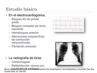 Estudio básico


En el electrocardiograma,










Bloqueo AV de primer
grado
Bloqueo completo de rama
izquierda
Hemibloqueo anterior
Alteraciones inespecíficas
de conducción
intraventricular.
Fibrilación auricular.

La radiografía de tórax

Cardiomegalia
 Redistribución venosa por
Guías deinsuficiencia cardíaca.
práctica clínica de la Sociedad Española de Cardiología en miocardiopatías y miocarditis Rev Esp


Cardiol 2000; 53: 360-393

 
