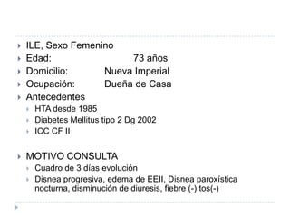 CASO CLÍNICO






ILE, Sexo Femenino
Edad:
73 años
Domicilio:
Nueva Imperial
Ocupación:
Dueña de Casa
Antecedentes






HTA desde 1985
Diabetes Mellitus tipo 2 Dg 2002
ICC CF IIHA

MOTIVO CONSULTA



Cuadro de 3 días evolución
Disnea progresiva, edema de EEII, Disnea paroxística
nocturna, disminución de diuresis, fiebre (-) tos(-)

 
