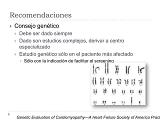 Recomendaciones


Consejo genético




Debe ser dado siempre
Dado son estudios complejos, derivar a centro
especializado
Estudio genético sólo en el paciente más afectado


Sólo con la indicación de facilitar el screening

Genetic Evaluation of Cardiomyopathy—A Heart Failure Society of America Pract

 