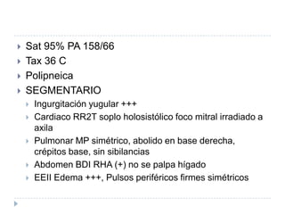Examen físico






Sat 95% PA 158/66
Tax 36 C
Polipneica
SEGMENTARIO






Ingurgitación yugular +++
Cardiaco RR2T soplo holosistólico foco mitral irradiado a
axila
Pulmonar MP simétrico, abolido en base derecha,
crépitos base, sin sibilancias
Abdomen BDI RHA (+) no se palpa hígado
EEII Edema +++, Pulsos periféricos firmes simétricos

 