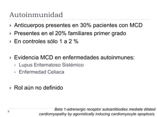 Autoinmunidad



Anticuerpos presentes en 30% pacientes con MCD
Presentes en el 20% familiares primer grado
En controles sólo 1 a 2 %



Evidencia MCD en enfermedades autoinmunes:









Lupus Eritematoso Sistémico
Enfermedad Celiaca

Rol aún no definido

Beta 1-adrenergic receptor autoantibodies mediate dilated
cardiomyopathy by agonistically inducing cardiomyocyte apoptosis.

 