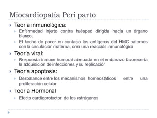 Miocardiopatía Peri parto


Teoría inmunológica:






Teoría viral:




Respuesta inmune humoral atenuada en el embarazo favorecería
la adquisición de infecciones y su replicación

Teoría apoptosis:




Enfermedad injerto contra huésped dirigida hacia un órgano
blanco.
El hecho de poner en contacto los antígenos del HMC paternos
con la circulación materna, crea una reacción inmunológica

Desbalance entre los mecanismos homeostáticos
proliferación celular

Teoría Hormonal


Efecto cardioprotector de los estrógenos

entre

una

 