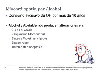Miocardiopatía por Alcohol


Consumo excesivo de OH por más de 10 años



Alcohol y Acetaldehido producen alteraciones en:






Ciclo del Calcio
Respiración Mitocondrial
Sintesis Proteinas y lipidos
Estado redox
Incrementan apoptosis

Aistrup GL, Kelly JE, Piano MR, et al: Biphasic changes in cardiac excitation-contraction coupling early in
chronic alcohol exposure. Am J Physiol Heart Circ Physiol 2006; 291:H1047-H1057.

 