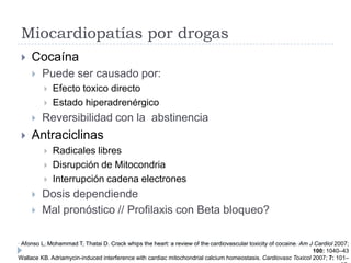 Miocardiopatías por drogas


Cocaína


Puede ser causado por:







Efecto toxico directo
Estado hiperadrenérgico

Reversibilidad con la abstinencia

Antraciclinas








Radicales libres
Disrupción de Mitocondria
Interrupción cadena electrones

Dosis dependiende
Mal pronóstico // Profilaxis con Beta bloqueo?

Afonso L, Mohammad T, Thatai D. Crack whips the heart: a review of the cardiovascular toxicity of cocaine. Am J Cardiol 2007;
100: 1040–43
Wallace KB. Adriamycin-induced interference with cardiac mitochondrial calcium homeostasis. Cardiovasc Toxicol 2007; 7: 101–

 