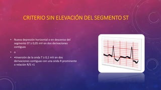 CRITERIO SIN ELEVACIÓN DEL SEGMENTO ST 
• Nueva depresión horizontal o en descenso del 
segmento ST ≥ 0,05 mV en dos derivaciones 
contiguas 
• o 
• •Inversión de la onda T ≥ 0,1 mV en dos 
derivaciones contiguas con una onda R prominente 
o relación R/S >1 
 