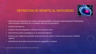DEFINICION DE INFARTO AL MIOCARDIO 
• DETECCION DE ELEVACION Y/O CAIDA DE BIOMARCADORES CARDIACOS (PREFERIBLEMTE TROPONINA) 
CON UN VALOR PERCENTIL 99 Y AL MENOS UNO DE LOS SIGUIENTES: 
• Síntomas de isquemia 
• Cambios electrocardiográficos indicativos de isquemia nueva 
• Desarrollo de ondas Q patológicas en el electrocardiograma 
• Evidencia por imágenes de perdida nueva de miocardio viable o nuevos trastornos de la motilidad 
regional 
• Identificación de trombo intracoronario por angiografía o autopsia 
European Heart Journal (2012), Third universal definition ofmyocardial infarction 
 