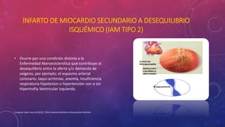 INFARTO DE MIOCARDIO SECUNDARIO A DESEQUILIBRIO 
ISQUÉMICO (IAM TIPO 2) 
• Ocurre por una condición distinta a la 
Enfermedad Ateroeslclerotica que contribuye al 
desequilibrio entre la oferta y/o demanda de 
oxigeno, por ejemplo; el espasmo arterial 
coronario, taqui-arritmias, anemia, insuficiencia 
respiratoria hipotesion o hipertensión con o sin 
Hipertrofia Ventricular Izquierda. 
European Heart Journal (2012), Third universal definition ofmyocardial infarction 
 