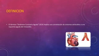 DEFINICION 
• El término “Síndrome Coronario Agudo” (SCA) implica una constelación de síntomas atribuibles a una 
isquemia aguda del miocardio. 
 