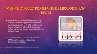 MUERTE CARDÍACA POR INFARTO DE MIOCARDIO (IAM 
TIPO 3) 
• Muerte cardiaca con síntomas sugestivos de 
isquemia miocardica y presunción de nuevos 
cambios isquémicos en el EKG, pero la muerte 
ocurre antes de ser obtenida la muestra de 
sangre o antes que puedan haberse elevado los 
biomarcadores. 
• A estos pacientes se los debe clasificar como 
IAM mortal, aún si no se dispone de 
biomarcadores de IAM. 
European Heart Journal (2012), Third universal definition ofmyocardial infarction 
 