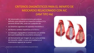 CRITERIOS DIAGNÓSTICOS PARA EL INFARTO DE 
MIOCARDIO RELACIONADO CON AIC 
(IAM TIPO 4a) 
• IM relacionado a intervencionismo percutáneo 
definido como elevación en troponina cardíaca (>5 x 
percentil 99 del LSN), junto con cualquiera de: 
• (a) Síntomas sugestivos de isquemia miocárdica o 
• (b) Nuevos cambios isquémicos en el ECG o 
• (c) Hallazgos angiográficos consistentes con pérdida 
de la permeabilidad de una arteria coronaria o 
• (d) Demostración por imagen de una nueva pérdida 
de miocardio viable o nueva anormalidad en el 
movimiento regional de la pared 
European Heart Journal (2012), Third universal definition ofmyocardial infarction 
 