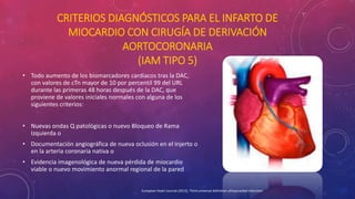 CRITERIOS DIAGNÓSTICOS PARA EL INFARTO DE 
MIOCARDIO CON CIRUGÍA DE DERIVACIÓN 
AORTOCORONARIA 
(IAM TIPO 5) 
• Todo aumento de los biomarcadores cardiacos tras la DAC, 
con valores de cTn mayor de 10 por percentil 99 del URL 
durante las primeras 48 horas después de la DAC, que 
proviene de valores iniciales normales con alguna de los 
siguientes criterios: 
• Nuevas ondas Q patológicas o nuevo Bloqueo de Rama 
Izquierda o 
• Documentación angiográfica de nueva oclusión en el injerto o 
en la arteria coronaria nativa o 
• Evidencia imagenológica de nueva pérdida de miocardio 
viable o nuevo movimiento anormal regional de la pared 
European Heart Journal (2012), Third universal definition ofmyocardial infarction 
 
