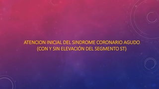 ATENCION INICIAL DEL SINDROME CORONARIO AGUDO 
(CON Y SIN ELEVACIÓN DEL SEGMENTO ST) 
 