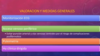 VALORACION Y MEDIDAS GENERALES 
Monitorización ECG 
Acceso venoso periférico 
• Evitar punción arterial y vías venosas centrales por el riesgo de complicaciones 
posfibrinolisis 
Pulximetria 
Ha clínica dirigida 
 