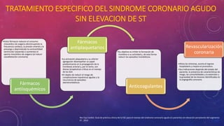 TRATAMIENTO ESPECIFICO DEL SINDROME CORONARIO AGUDO 
SIN ELEVACION DE ST 
•Estos fármacos reducen el consumo 
miocárdico de oxígeno (disminuyendo la 
frecuencia cardiaca, la presión arterial y la 
precarga o deprimiendo la contractilidad 
ventricular izquierda) o aumentan el 
aporte miocárdico de oxígeno (al inducir 
vasodilatación coronaria). 
Fármacos 
antiisquémicos 
Fármacos 
antiplaquetarios 
•La activación plaquetaria y su ulterior 
agregación desempeñan un papel 
predominante en la propagación de la 
trombosis arterial y, por lo tanto, son 
dianas terapéuticas críticas en el manejo 
de los SCA 
•El objeto de reducir el riesgo de 
complicaciones isquémicas agudas y la 
recurrencia de episodios 
aterotrombóticos. 
•Su objetivo es inhibir la formación de 
trombina o su actividad y, de esta forma 
reducir los episodios trombóticos. 
Anticoagulantes 
Revascularización 
coronaria 
•Alivia los síntomas, acorta el ingreso 
hospitalario y mejora el pronostico. 
•Sus indicaciones depende del estado del 
paciente, la presencia de características de 
riesgo, las comorbilidades y la extensión y 
la gravedad de las lesiones identificadas en 
la angiografía coronaria. 
Rev Esp Cardiol. Guía de práctica clínica de la ESC para el manejo del síndrome coronario agudo en pacientes sin elevación persistente del segmento 
ST , 2012 
 