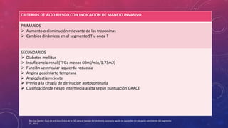 CRITERIOS DE ALTO RIESGO CON INDICACION DE MANEJO INVASIVO 
PRIMARIOS 
 Aumento o disminución relevante de las troponinas 
 Cambios dinámicos en el segmento ST u onda T 
SECUNDARIOS 
 Diabetes mellitus 
 Insuficiencia renal (TFGc menos 60ml/min/1.73m2) 
 Función ventricular izquierda reducida 
 Angina postinfarto temprana 
 Angioplastia reciente 
 Previo a la cirugía de derivación aortocoronaria 
 Clasificación de riesgo intermedia a alta según puntuación GRACE 
Rev Esp Cardiol. Guía de práctica clínica de la ESC para el manejo del síndrome coronario agudo en pacientes sin elevación persistente del segmento 
ST , 2012 
 