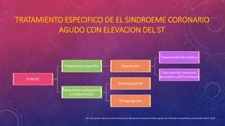 TRATAMIENTO ESPECIFICO DE EL SINDROEME CORONARIO 
AGUDO CON ELEVACION DEL ST 
SCACEST 
Tratamiento especifico Reperfusión 
Tratamiento fibrinolitico 
Intervención coronaria 
percutánea (ICP) primaria 
Tratamiento coadyuvante 
a la Reperfusión 
Anticoagulación 
Antiagregación 
Rev Esp Cardiol, Guía de práctica clínica de la ESC para el manejo del infarto agudo de miocardio en pacientes con elevación del ST, 2013 
 